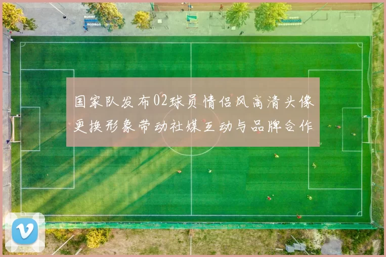 国家队发布02球员情侣风高清头像更换形象带动社媒互动与品牌合作