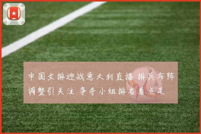 中国女排迎战意大利直播 排兵布阵调整引关注 争夺小组排名看点足