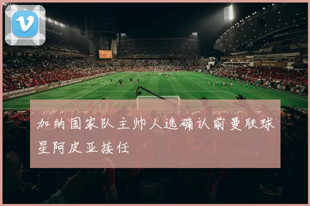 加纳国家队主帅人选确认前曼联球星阿皮亚接任