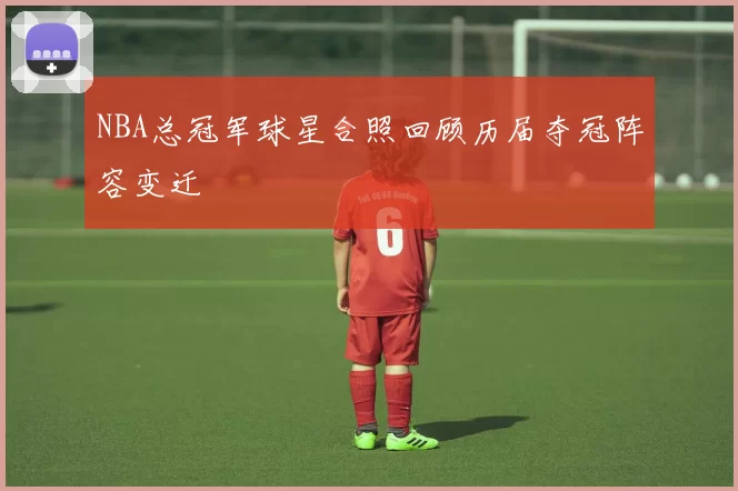 NBA总冠军球星合照回顾历届夺冠阵容变迁