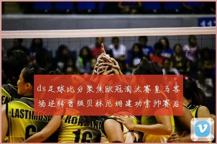 ds足球比分聚焦欧冠淘汰赛皇马客场逆转晋级贝林厄姆建功索帅赛后点评