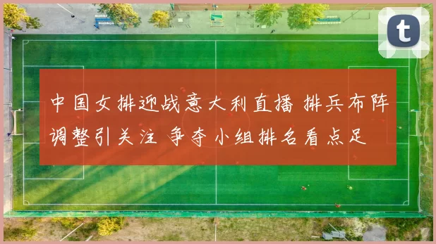 中国女排迎战意大利直播 排兵布阵调整引关注 争夺小组排名看点足