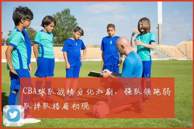 CBA球队战绩分化加剧，强队领跑弱队掉队格局初现
