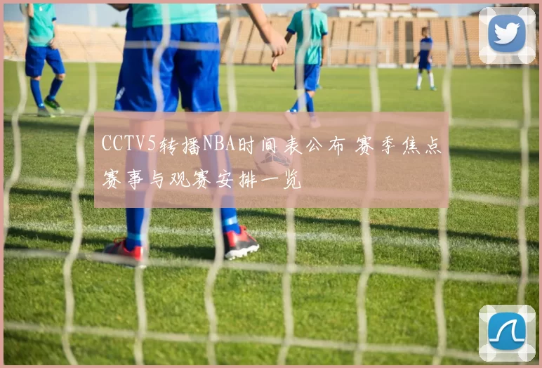 CCTV5转播NBA时间表公布 赛季焦点赛事与观赛安排一览