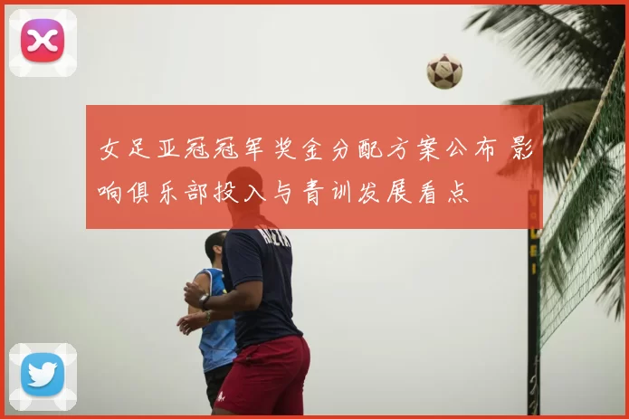 女足亚冠冠军奖金分配方案公布 影响俱乐部投入与青训发展看点