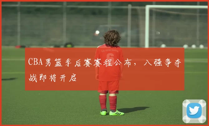 CBA男篮季后赛赛程公布，八强争夺战即将开启