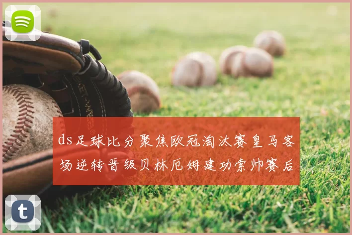 ds足球比分聚焦欧冠淘汰赛皇马客场逆转晋级贝林厄姆建功索帅赛后点评