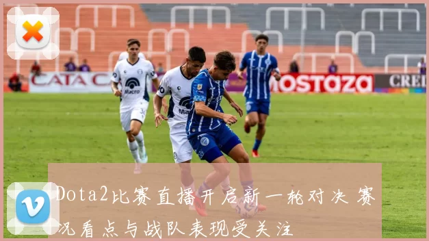 Dota2比赛直播开启新一轮对决 赛况看点与战队表现受关注