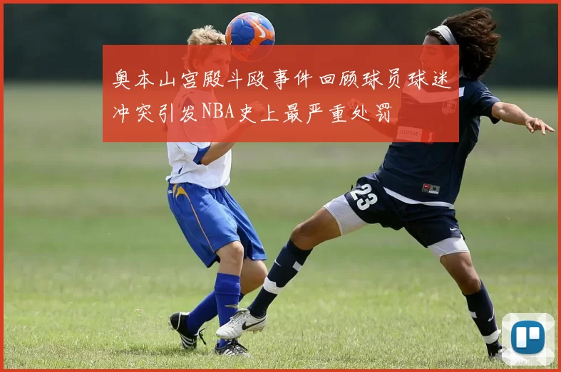 奥本山宫殿斗殴事件回顾球员球迷冲突引发NBA史上最严重处罚