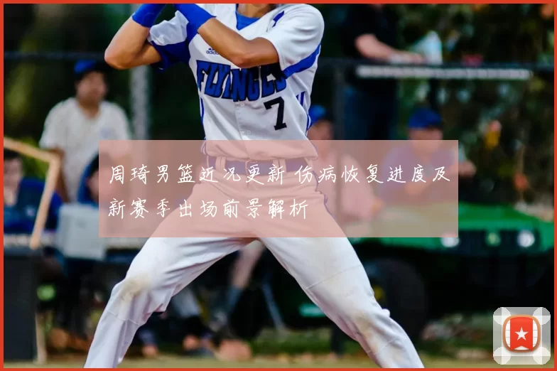 周琦男篮近况更新 伤病恢复进度及新赛季出场前景解析