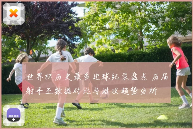世界杯历史最多进球纪录盘点 历届射手王数据对比与进攻趋势分析