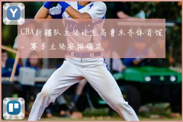 CBA新疆队主场迁至乌鲁木齐体育馆，赛季主场安排确定