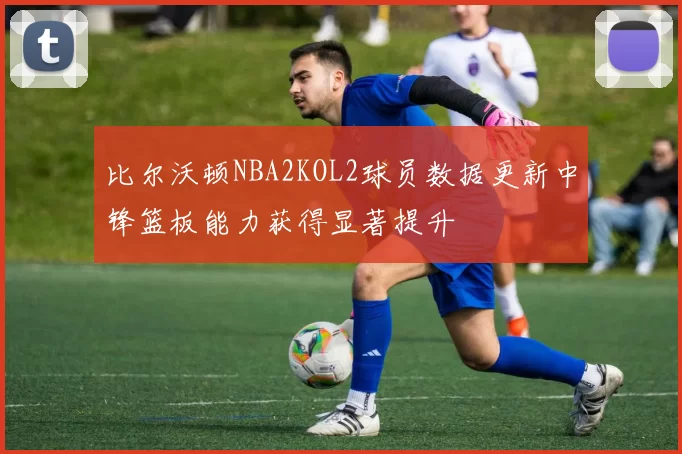 比尔沃顿NBA2KOL2球员数据更新中锋篮板能力获得显著提升