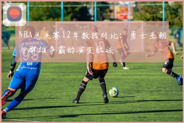 NBA总决赛12年数据对比：勇士王朝与群雄争霸的演变轨迹