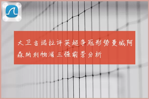 大卫吉诺拉评英超争冠形势曼城阿森纳利物浦三强前景分析