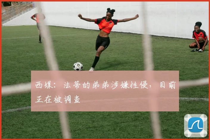 西媒:法蒂的弟弟涉嫌性侵,目前正在被调查