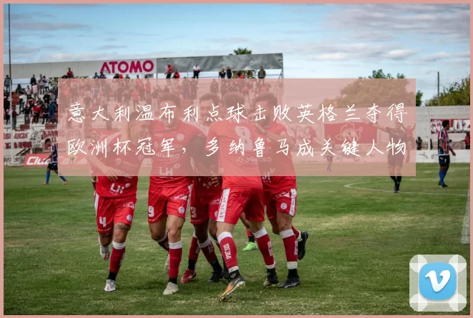 意大利温布利点球击败英格兰夺得欧洲杯冠军，多纳鲁马成关键人物