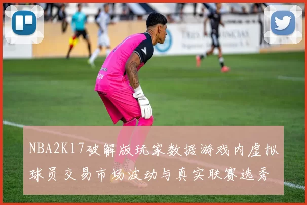NBA2K17破解版玩家数据游戏内虚拟球员交易市场波动与真实联赛选秀的关联研究