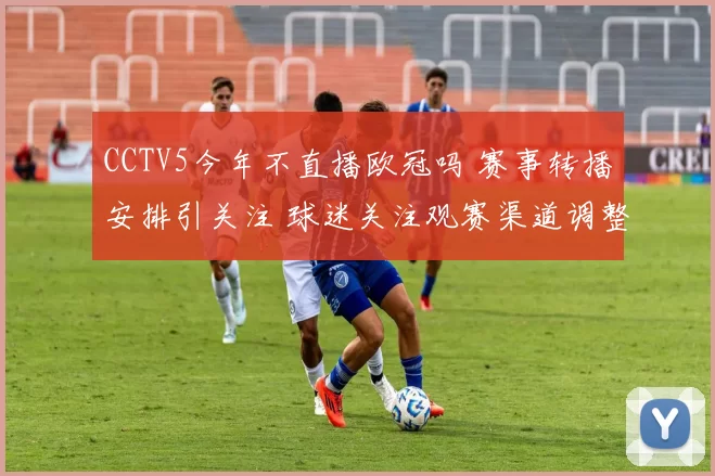 CCTV5今年不直播欧冠吗 赛事转播安排引关注 球迷关注观赛渠道调整