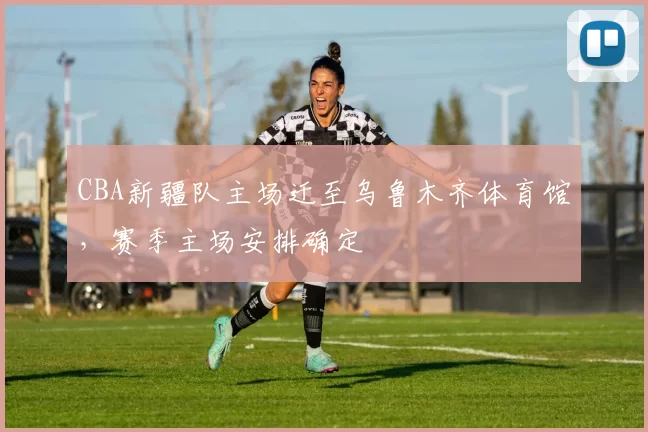 CBA新疆队主场迁至乌鲁木齐体育馆，赛季主场安排确定