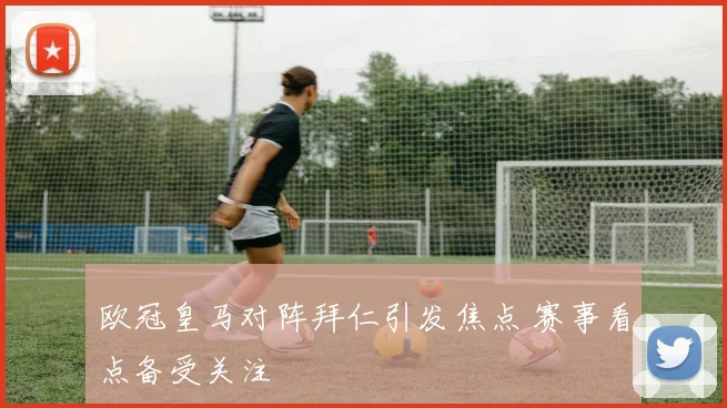欧冠皇马对阵拜仁引发焦点 赛事看点备受关注
