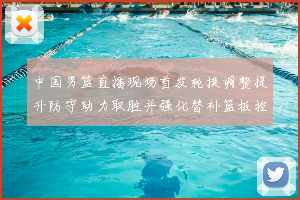中国男篮直播现场首发轮换调整提升防守助力取胜并强化替补篮板控制