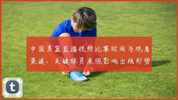中国男篮直播视频比赛时间与观看渠道，关键球员表现影响出线形势