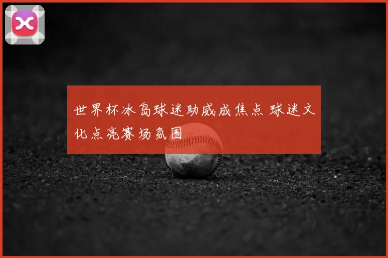 世界杯冰岛球迷助威成焦点 球迷文化点亮赛场氛围