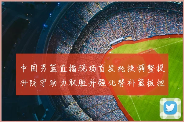 中国男篮直播现场首发轮换调整提升防守助力取胜并强化替补篮板控制