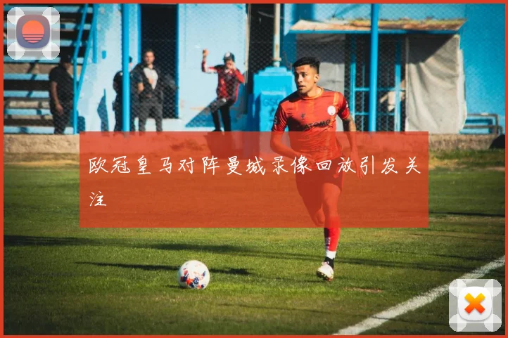 欧冠皇马对阵曼城录像回放引发关注