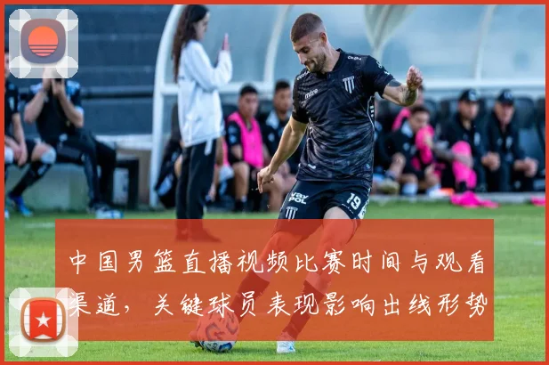 中国男篮直播视频比赛时间与观看渠道，关键球员表现影响出线形势