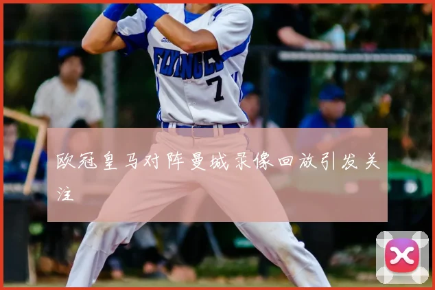 欧冠皇马对阵曼城录像回放引发关注
