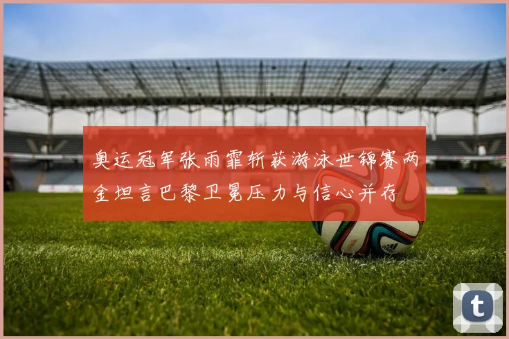 奥运冠军张雨霏斩获游泳世锦赛两金坦言巴黎卫冕压力与信心并存